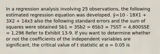 In a regression analysis involving 25 observations, the following estimated regression equation was developed. ŷ=10 - 18X1 + 3X2 + 14x3 also the following standard errors and the <a href='https://www.questionai.com/knowledge/k1Z9hdLZpo-sum-of-squares' class='anchor-knowledge'>sum of squares</a> were obtained Sb1 = 3Sb2 = 6Sb3 = 7SST = 4,800SSE = 1,296 Refer to Exhibit 13-9. If you want to determine whether or not the coefficients of the independent variables are significant, the critical value of t statistic at α = 0.05 is