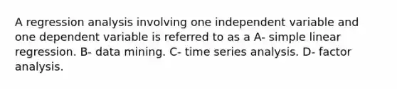 A regression analysis involving one independent variable and one dependent variable is referred to as a A- simple linear regression. B- data mining. C- time series analysis. D- factor analysis.