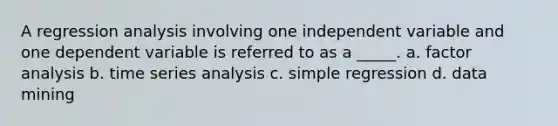 A regression analysis involving one independent variable and one dependent variable is referred to as a _____. a. factor analysis b. time series analysis c. simple regression d. data mining