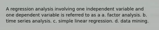 A regression analysis involving one independent variable and one dependent variable is referred to as a a. factor analysis. b. time series analysis. c. simple linear regression. d. data mining.