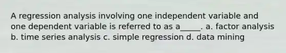 A regression analysis involving one independent variable and one dependent variable is referred to as a_____. a. factor analysis b. time series analysis c. simple regression d. data mining