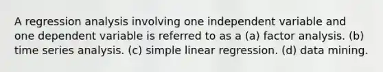 A regression analysis involving one independent variable and one dependent variable is referred to as a (a) factor analysis. (b) time series analysis. (c) simple linear regression. (d) data mining.