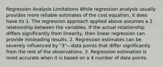 Regression Analysis Limitations While regression analysis usually provides more reliable estimates of the cost equation, it does have its 1. The regression approach applied above assumes a 2 relationship between the variables. If the actual relationship differs significantly from linearity, then linear regression can provide misleading results. 2. Regression estimates can be severely influenced by "3"—data points that differ significantly from the rest of the observations. 3. Regression estimation is most accurate when it is based on a 4 number of data points.