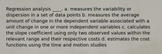 Regression analysis ____. a. measures the variability or dispersion in a set of data points b. measures the average amount of change in the dependent variable associated with a unit change in one or more independent variables c. calculates the slope coefficient using only two observed values within the relevant range and their respective costs d. estimates the cost functions using the time and motion studies