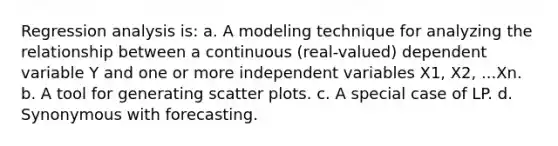 Regression analysis is: a. A modeling technique for analyzing the relationship between a continuous (real-valued) dependent variable Y and one or more independent variables X1, X2, ...Xn. b. A tool for generating scatter plots. c. A special case of LP. d. Synonymous with forecasting.