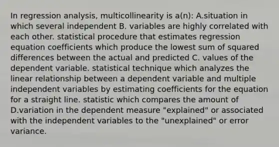 In regression analysis, multicollinearity is a(n): A.situation in which several independent B. variables are highly correlated with each other. statistical procedure that estimates regression equation coefficients which produce the lowest sum of squared differences between the actual and predicted C. values of the dependent variable. statistical technique which analyzes the linear relationship between a dependent variable and multiple independent variables by estimating coefficients for the equation for a straight line. statistic which compares the amount of D.variation in the dependent measure "explained" or associated with the independent variables to the "unexplained" or error variance.