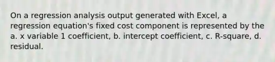 On a regression analysis output generated with Excel, a regression equation's fixed cost component is represented by the a. x variable 1 coefficient, b. intercept coefficient, c. R-square, d. residual.