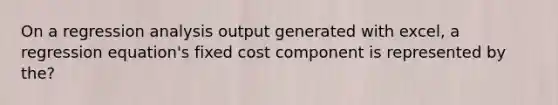 On a regression analysis output generated with excel, a regression equation's fixed cost component is represented by the?