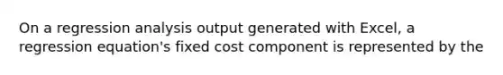 On a regression analysis output generated with Excel, a regression equation's fixed cost component is represented by the