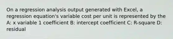 On a regression analysis output generated with Excel, a regression equation's variable cost per unit is represented by the A: x variable 1 coefficient B: intercept coefficient C: R-square D: residual