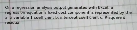 On a regression analysis output generated with Excel, a regression equation's fixed cost component is represented by the a. x variable 1 coefficient b. intercept coefficient c. R-square d. residual.