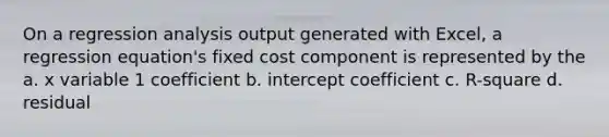 On a regression analysis output generated with Excel, a regression equation's fixed cost component is represented by the a. x variable 1 coefficient b. intercept coefficient c. R-square d. residual