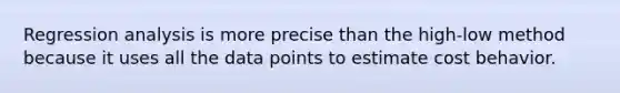 Regression analysis is more precise than the high-low method because it uses all the data points to estimate cost behavior.