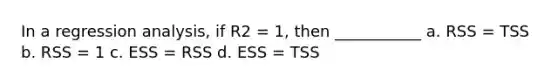 In a regression analysis, if R2 = 1, then ___________ a. RSS = TSS b. RSS = 1 c. ESS = RSS d. ESS = TSS