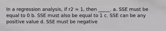 In a regression analysis, if r2 = 1, then _____. a. SSE must be equal to 0 b. SSE must also be equal to 1 c. SSE can be any positive value d. SSE must be negative