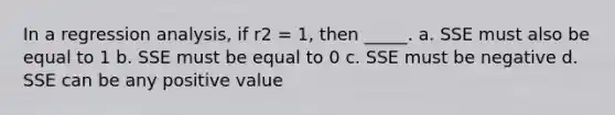 In a regression analysis, if r2 = 1, then _____. a. SSE must also be equal to 1 b. SSE must be equal to 0 c. SSE must be negative d. SSE can be any positive value