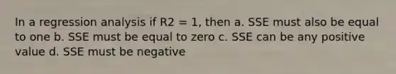 In a regression analysis if R2 = 1, then a. SSE must also be equal to one b. SSE must be equal to zero c. SSE can be any positive value d. SSE must be negative