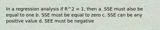 In a regression analysis if R^2 = 1, then a. SSE must also be equal to one b. SSE must be equal to zero c. SSE can be any positive value d. SEE must be negative