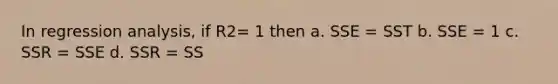 In regression analysis, if R2= 1 then a. SSE = SST b. SSE = 1 c. SSR = SSE d. SSR = SS