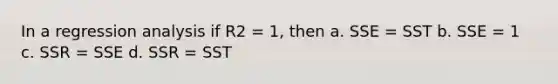 In a regression analysis if R2 = 1, then a. SSE = SST b. SSE = 1 c. SSR = SSE d. SSR = SST