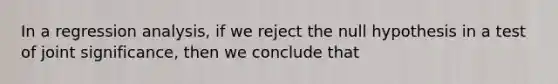 In a regression analysis, if we reject the null hypothesis in a test of joint significance, then we conclude that