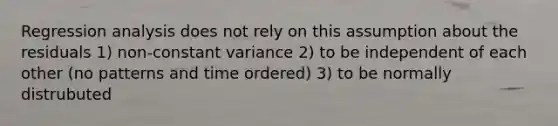 Regression analysis does not rely on this assumption about the residuals 1) non-constant variance 2) to be independent of each other (no patterns and time ordered) 3) to be normally distrubuted