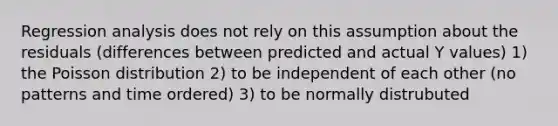 Regression analysis does not rely on this assumption about the residuals (differences between predicted and actual Y values) 1) the Poisson distribution 2) to be independent of each other (no patterns and time ordered) 3) to be normally distrubuted