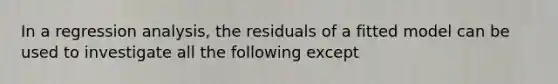 In a regression analysis, the residuals of a fitted model can be used to investigate all the following except