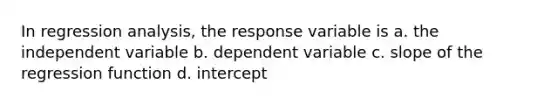 In regression analysis, the response variable is a. the independent variable b. dependent variable c. slope of the regression function d. intercept