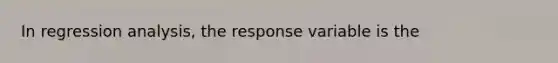 In regression analysis, the response variable is the