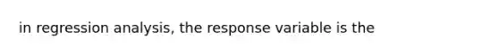 in regression analysis, the response variable is the