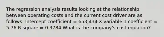 The regression analysis results looking at the relationship between operating costs and the current cost driver are as follows: Intercept coefficient = 653,434 X variable 1 coefficient = 5.76 R square = 0.3784 What is the company's cost equation?