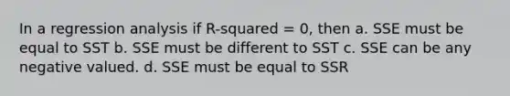 In a regression analysis if R-squared = 0, then a. SSE must be equal to SST b. SSE must be different to SST c. SSE can be any negative valued. d. SSE must be equal to SSR