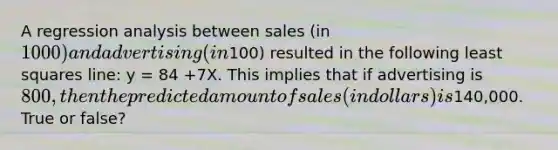 A regression analysis between sales (in 1000) and advertising (in100) resulted in the following least squares line: y = 84 +7X. This implies that if advertising is 800, then the predicted amount of sales (in dollars) is140,000. True or false?