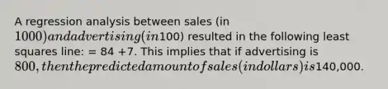 A regression analysis between sales (in 1000) and advertising (in100) resulted in the following least squares line: = 84 +7. This implies that if advertising is 800, then the predicted amount of sales (in dollars) is140,000.