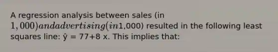 A regression analysis between sales (in 1,000) and advertising (in1,000) resulted in the following least squares line: ŷ = 77+8 x. This implies that: