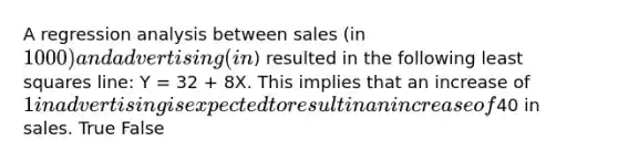 A regression analysis between sales (in 1000) and advertising (in) resulted in the following least squares line: Y = 32 + 8X. This implies that an increase of 1 in advertising is expected to result in an increase of40 in sales. True False