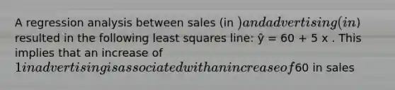 A regression analysis between sales (in ) and advertising (in) resulted in the following least squares line: ŷ = 60 + 5 x . This implies that an increase of 1 in advertising is associated with an increase of60 in sales