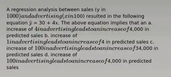 A regression analysis between sales (y in 1000) and advertising (x in100) resulted in the following equation 𝑦̂ = 30 + 4𝑥. The above equation implies that an a. increase of 4 in advertising leads to an increase of4,000 in predicted sales b. increase of 1 in advertising leads to an increase of4 in predicted sales c. increase of 100 in advertising leads to an increase of34,000 in predicted sales d. increase of 100 in advertising leads to an increase of4,000 in predicted sales