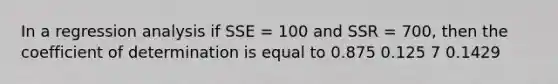 In a regression analysis if SSE = 100 and SSR = 700, then the coefficient of determination is equal to 0.875 0.125 7 0.1429