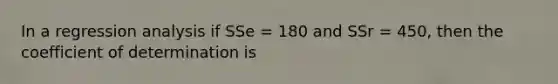 In a regression analysis if SSe = 180 and SSr = 450, then the coefficient of determination is