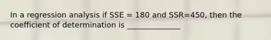 In a regression analysis if SSE = 180 and SSR=450, then the coefficient of determination is ______________