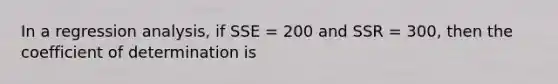 In a regression analysis, if SSE = 200 and SSR = 300, then the coefficient of determination is