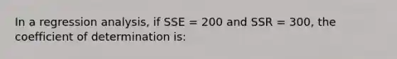 In a regression analysis, if SSE = 200 and SSR = 300, the coefficient of determination is: