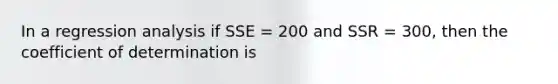 In a regression analysis if SSE = 200 and SSR = 300, then the coefficient of determination is