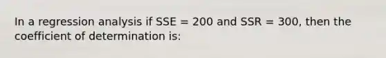 In a regression analysis if SSE = 200 and SSR = 300, then the coefficient of determination is: