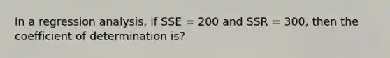 In a regression analysis, if SSE = 200 and SSR = 300, then the coefficient of determination is?