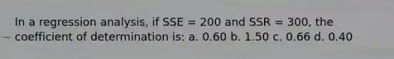 In a regression analysis, if SSE = 200 and SSR = 300, the coefficient of determination is: a. 0.60 b. 1.50 c. 0.66 d. 0.40