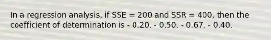 In a regression analysis, if SSE = 200 and SSR = 400, then the coefficient of determination is - 0.20. - 0.50. - 0.67. - 0.40.