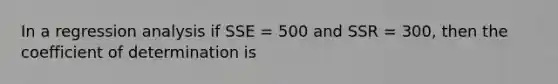 In a regression analysis if SSE = 500 and SSR = 300, then the coefficient of determination is